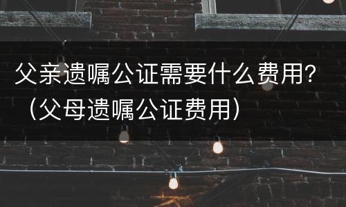 父亲遗嘱公证需要什么费用？（父母遗嘱公证费用）