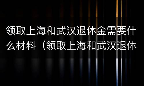 领取上海和武汉退休金需要什么材料（领取上海和武汉退休金需要什么材料呢）
