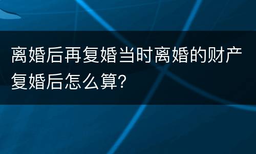 离婚后再复婚当时离婚的财产复婚后怎么算？