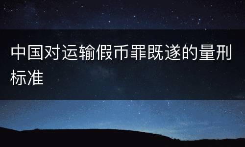 中国对运输假币罪既遂的量刑标准