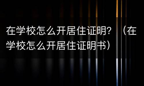 在学校怎么开居住证明？（在学校怎么开居住证明书）