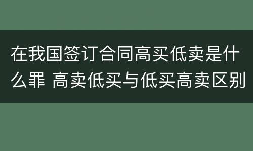 在我国签订合同高买低卖是什么罪 高卖低买与低买高卖区别