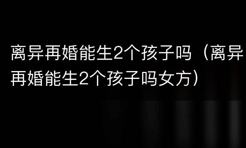 离异再婚能生2个孩子吗（离异再婚能生2个孩子吗女方）