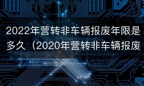 2022年营转非车辆报废年限是多久（2020年营转非车辆报废年限是多久?报废年限可延长吗?）