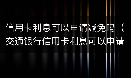 信用卡利息可以申请减免吗（交通银行信用卡利息可以申请减免吗）