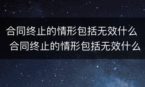 合同终止的情形包括无效什么 合同终止的情形包括无效什么行为