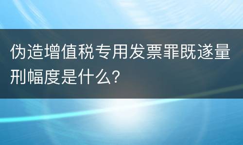 伪造增值税专用发票罪既遂量刑幅度是什么？