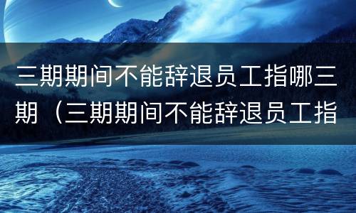 三期期间不能辞退员工指哪三期（三期期间不能辞退员工指哪三期呢）