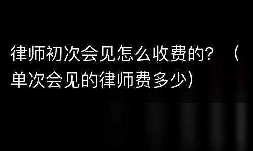律师初次会见怎么收费的？（单次会见的律师费多少）