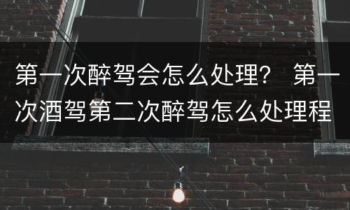 第一次醉驾会怎么处理？ 第一次酒驾第二次醉驾怎么处理程序