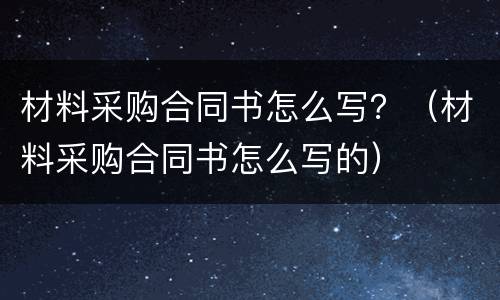 材料采购合同书怎么写？（材料采购合同书怎么写的）