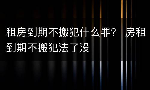 租房到期不搬犯什么罪？ 房租到期不搬犯法了没
