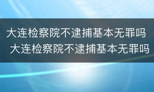 大连检察院不逮捕基本无罪吗 大连检察院不逮捕基本无罪吗知乎