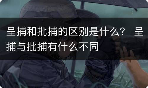 呈捕和批捕的区别是什么？ 呈捕与批捕有什么不同