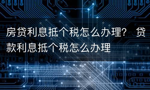 房贷利息抵个税怎么办理？ 贷款利息抵个税怎么办理