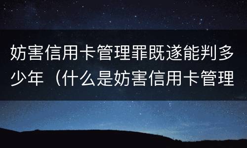 妨害信用卡管理罪既遂能判多少年（什么是妨害信用卡管理）