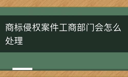 商标侵权案件工商部门会怎么处理