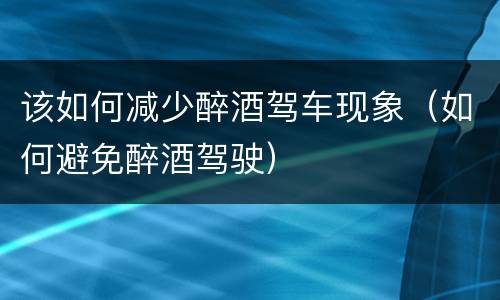 该如何减少醉酒驾车现象（如何避免醉酒驾驶）