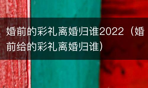 婚前的彩礼离婚归谁2022（婚前给的彩礼离婚归谁）