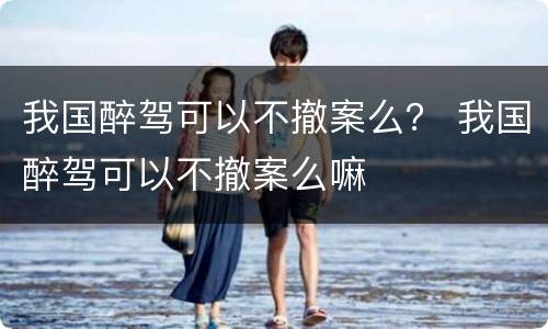 我国醉驾可以不撤案么？ 我国醉驾可以不撤案么嘛