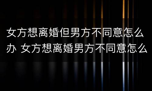 女方想离婚但男方不同意怎么办 女方想离婚男方不同意怎么办?