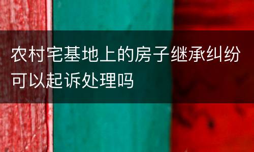 农村宅基地上的房子继承纠纷可以起诉处理吗