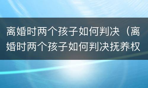 离婚时两个孩子如何判决（离婚时两个孩子如何判决抚养权）