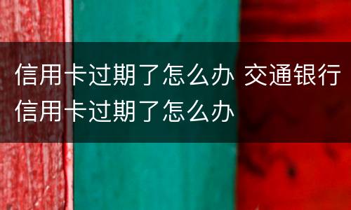 信用卡过期了怎么办 交通银行信用卡过期了怎么办