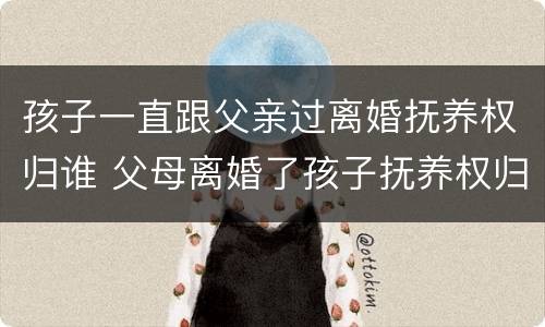 孩子一直跟父亲过离婚抚养权归谁 父母离婚了孩子抚养权归谁