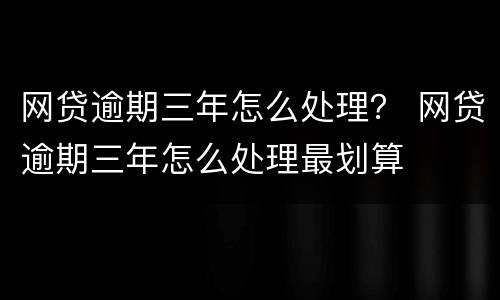网贷逾期三年怎么处理？ 网贷逾期三年怎么处理最划算