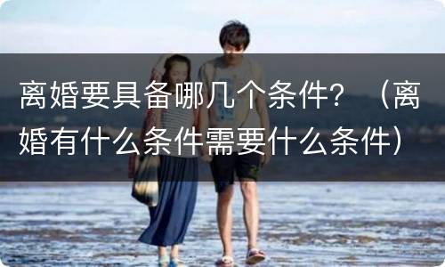 离婚要具备哪几个条件？（离婚有什么条件需要什么条件）