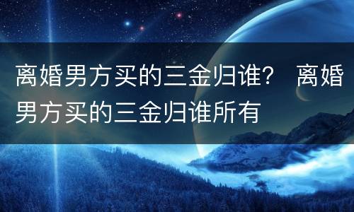 离婚男方买的三金归谁？ 离婚男方买的三金归谁所有