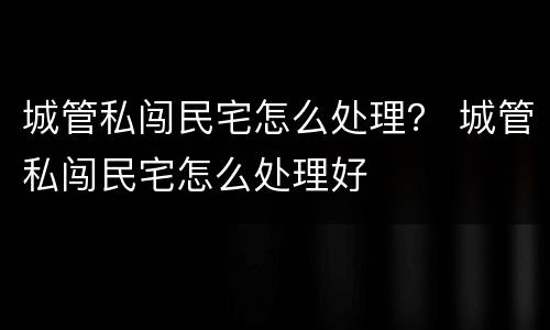 城管私闯民宅怎么处理？ 城管私闯民宅怎么处理好