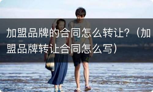 加盟品牌的合同怎么转让?（加盟品牌转让合同怎么写）