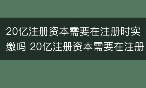 20亿注册资本需要在注册时实缴吗 20亿注册资本需要在注册时实缴吗为什么