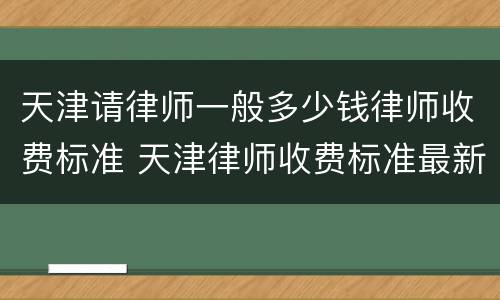 天津请律师一般多少钱律师收费标准 天津律师收费标准最新
