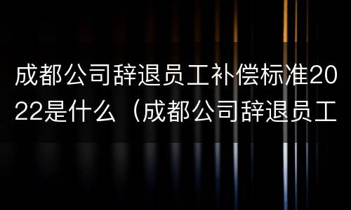 成都公司辞退员工补偿标准2022是什么（成都公司辞退员工补偿标准2022是什么时候发）