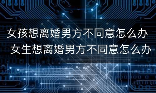 女孩想离婚男方不同意怎么办 女生想离婚男方不同意怎么办