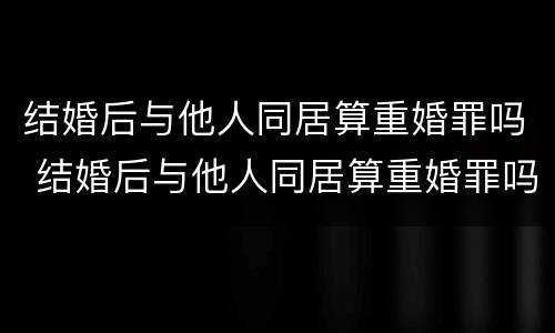 结婚后与他人同居算重婚罪吗 结婚后与他人同居算重婚罪吗知乎