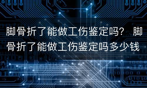 脚骨折了能做工伤鉴定吗？ 脚骨折了能做工伤鉴定吗多少钱
