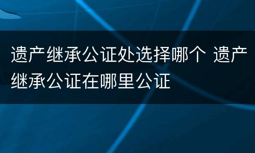 遗产继承公证处选择哪个 遗产继承公证在哪里公证