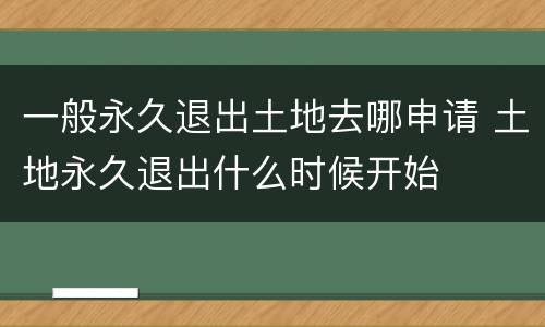 一般永久退出土地去哪申请 土地永久退出什么时候开始