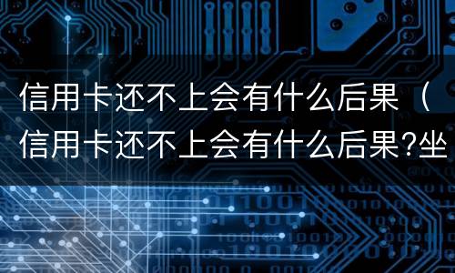 信用卡还不上会有什么后果（信用卡还不上会有什么后果?坐牢吗）