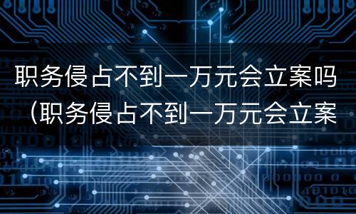 职务侵占不到一万元会立案吗（职务侵占不到一万元会立案吗）