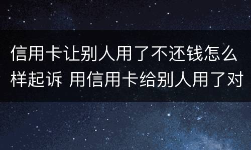 信用卡让别人用了不还钱怎么样起诉 用信用卡给别人用了对方不还钱怎么办