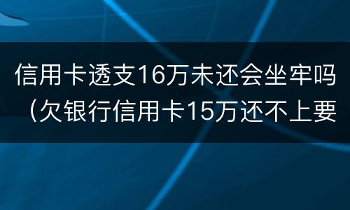 信用卡透支16万未还会坐牢吗（欠银行信用卡15万还不上要坐多牢）