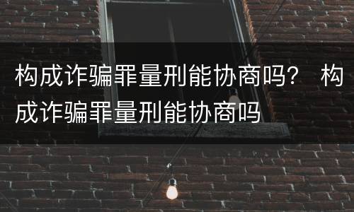 构成诈骗罪量刑能协商吗？ 构成诈骗罪量刑能协商吗
