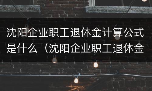 沈阳企业职工退休金计算公式是什么（沈阳企业职工退休金计算公式是什么啊）
