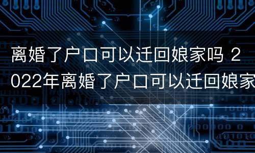 离婚了户口可以迁回娘家吗 2022年离婚了户口可以迁回娘家吗