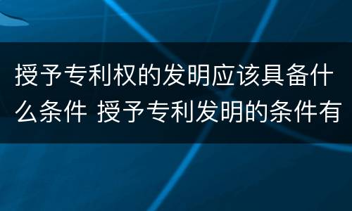授予专利权的发明应该具备什么条件 授予专利发明的条件有什么